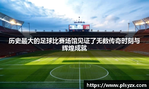 历史最大的足球比赛场馆见证了无数传奇时刻与辉煌成就