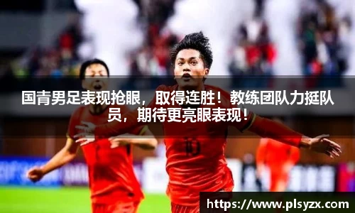 国青男足表现抢眼，取得连胜！教练团队力挺队员，期待更亮眼表现！