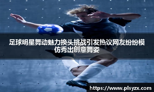 足球明星舞动魅力换头挑战引发热议网友纷纷模仿秀出创意舞姿