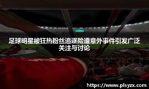 足球明星被狂热粉丝追逐险遭意外事件引发广泛关注与讨论